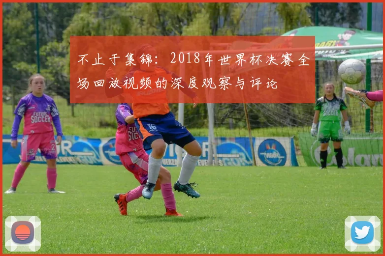 不止于集锦：2018年世界杯决赛全场回放视频的深度观察与评论