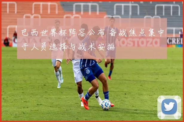 巴西世界杯阵容公布 备战焦点集中于人员选择与战术安排