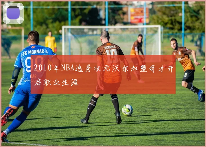 2010年NBA选秀状元沃尔加盟奇才开启职业生涯