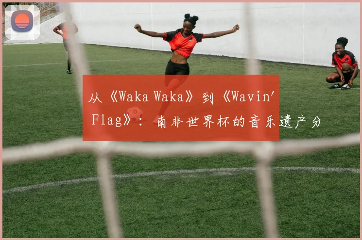 从《Waka Waka》到《Wavin' Flag》：南非世界杯的音乐遗产分析